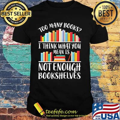 Too many books I think what you mean is not enough bookshelves shirt