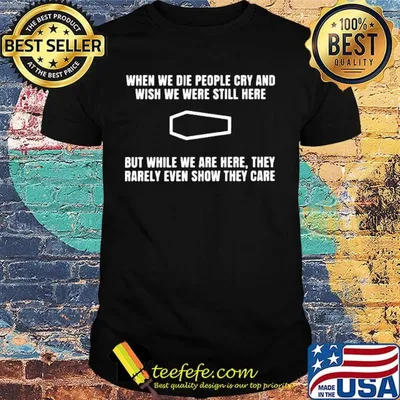 When we die people cry and wish we were still here but while we are here they rarely even show they care shirt