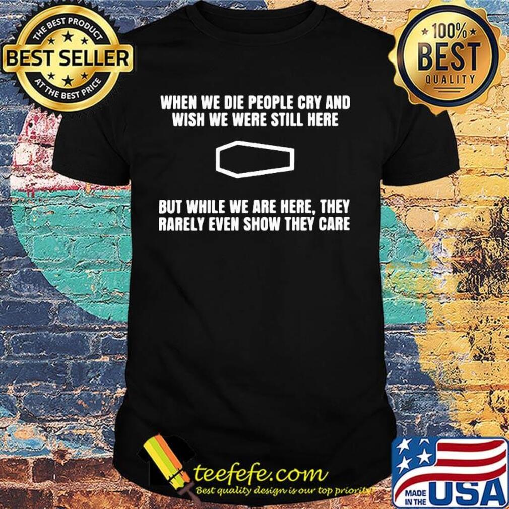 When we die people cry and wish we were still here but while we are here they rarely even show they care shirt