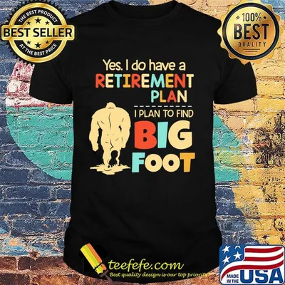 Yes I do have a retirement plan I plan to find bigfoot shirt