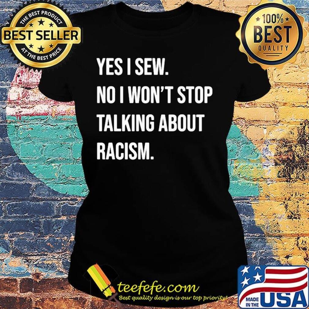 Yes i sew no won't stop talking about racism s Ladies tee Yes i sew no won't stop talking about racism s Ladies tee