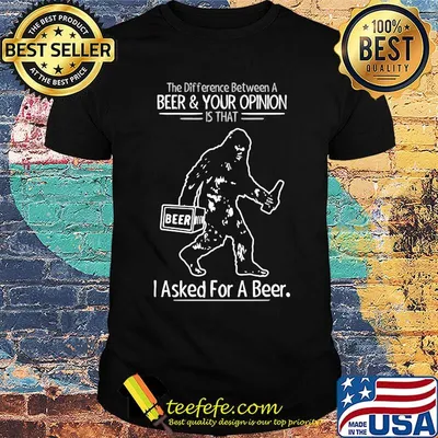 Bigfoot the difference between a beer and your opinion is that i asked for a beer shirt