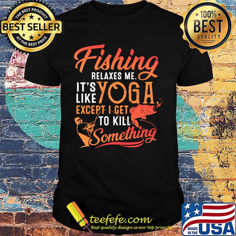 Fishing relaxes me it's like yoga except i get to kill something shirt