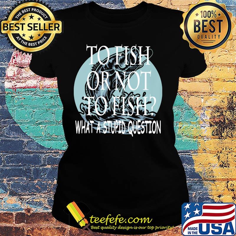 Fishing to fish or not to fish what a stupid question s Ladies tee Fishing to fish or not to fish what a stupid question s Ladies tee