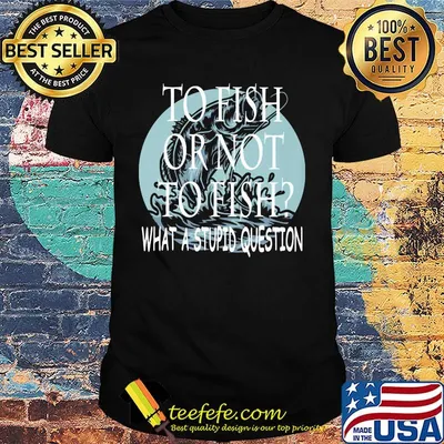 Fishing to fish or not to fish what a stupid question shirt