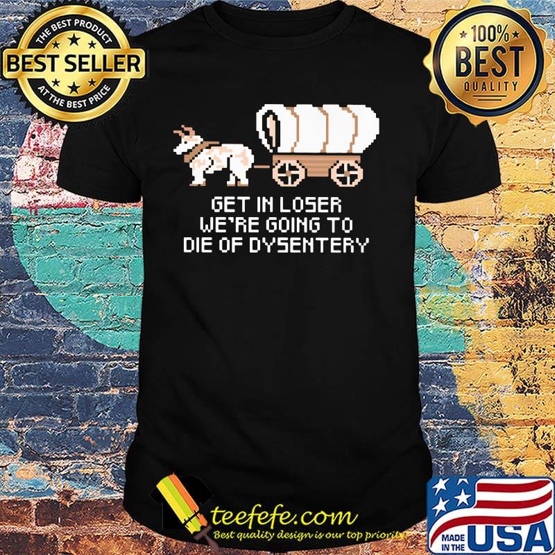 Get in loser we're going to die of dysentery shirt