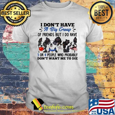 I Don't Have A Big Group Of Friends But I Do Have 3 Or 4 People Who Probably Don't Want Me to Die Boston Terrier Dogs Shirt