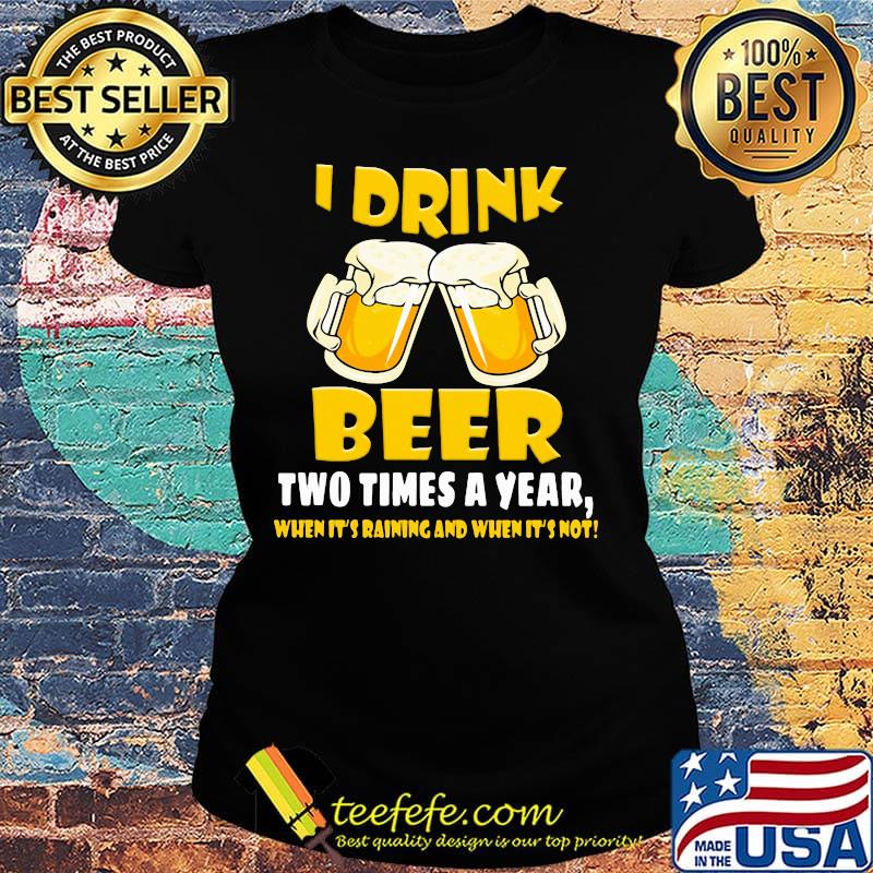 I Drink Beer Two Times A Year When It's Raining And When It's Not Shirt Ladies tee I Drink Beer Two Times A Year When It's Raining And When It's Not Shirt Ladies tee