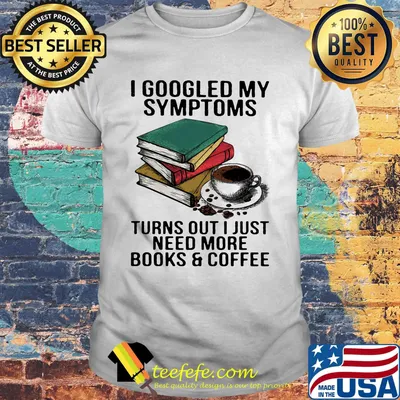 I googled my symptoms turns out I just need more books and coffee shirt