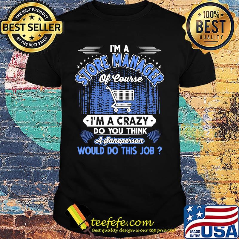 I'm a store manager of course i'm a crazy do you think a sane person would do this job shirt I'm a store manager of course i'm a crazy do you think a sane person would do this job shirt