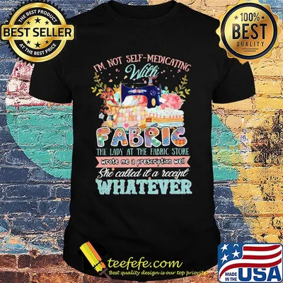 I'm Not Self Medicating With Fabric The Lady At The Fabric Store Whatever Quilting Shirt