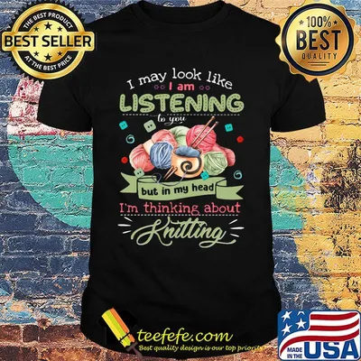 I may look like i am listening to you but in my head i'm thinking about knitting shirt