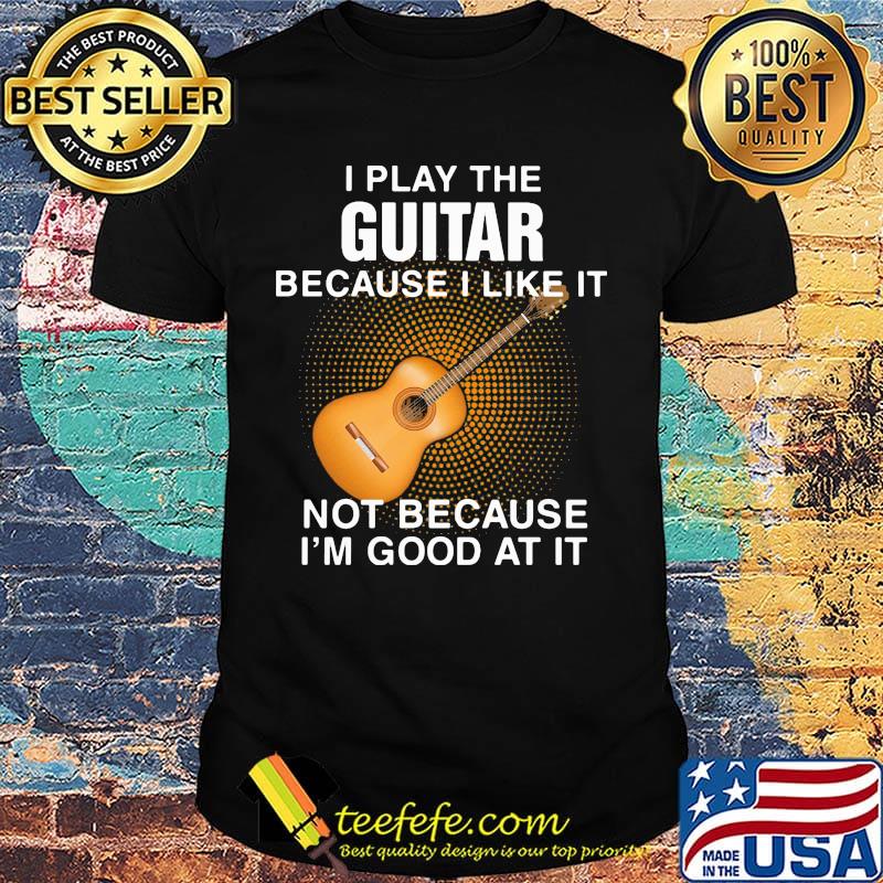 i play the guitar because i like it not because i'm good at it shirt i play the guitar because i like it not because i'm good at it shirt