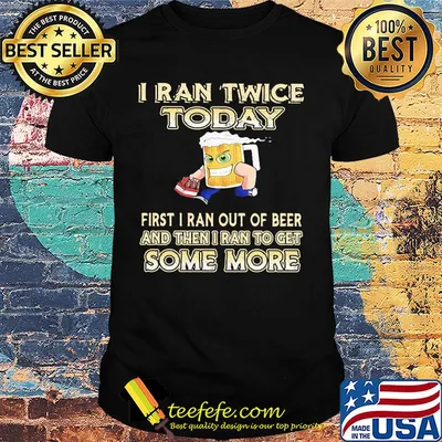 I ran twice today first I ran out of beer and then i ran to get some more shirt