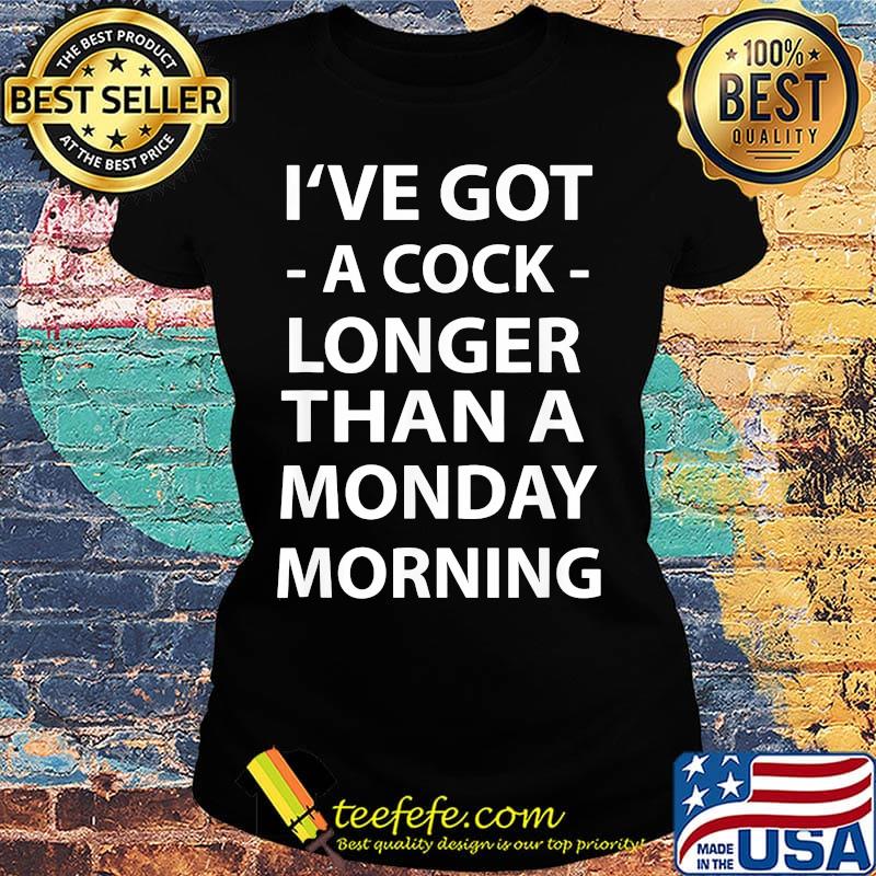 I've Got A Cock Longer Than A Monday Morning Shirt Ladies tee I've Got A Cock Longer Than A Monday Morning Shirt Ladies tee