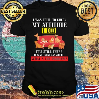 I Was Told To Check My Attitude I Did It's Still There It's Not Gone Anywhere What's The Problem Dogs Shirt