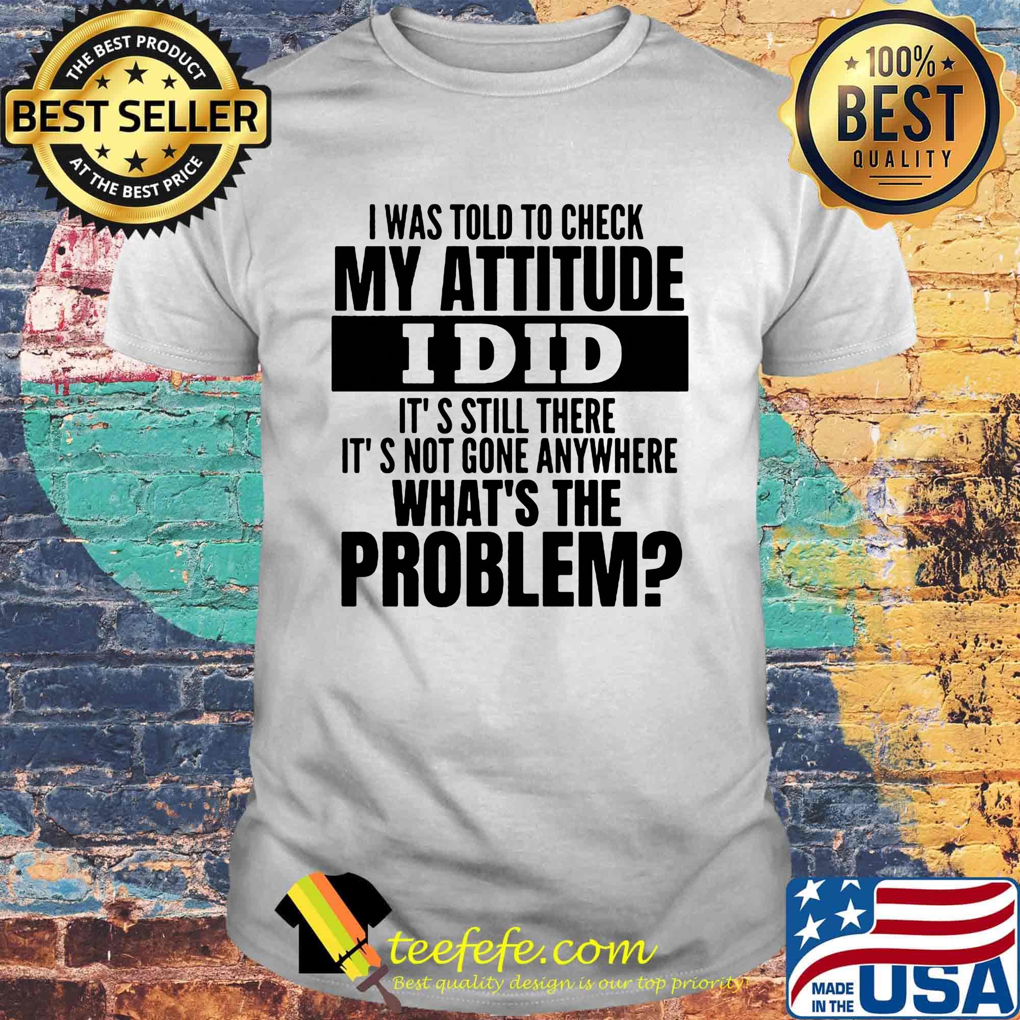 I was told to check my attitude I did it's still there it's not gone anywhere what's the problem shirt