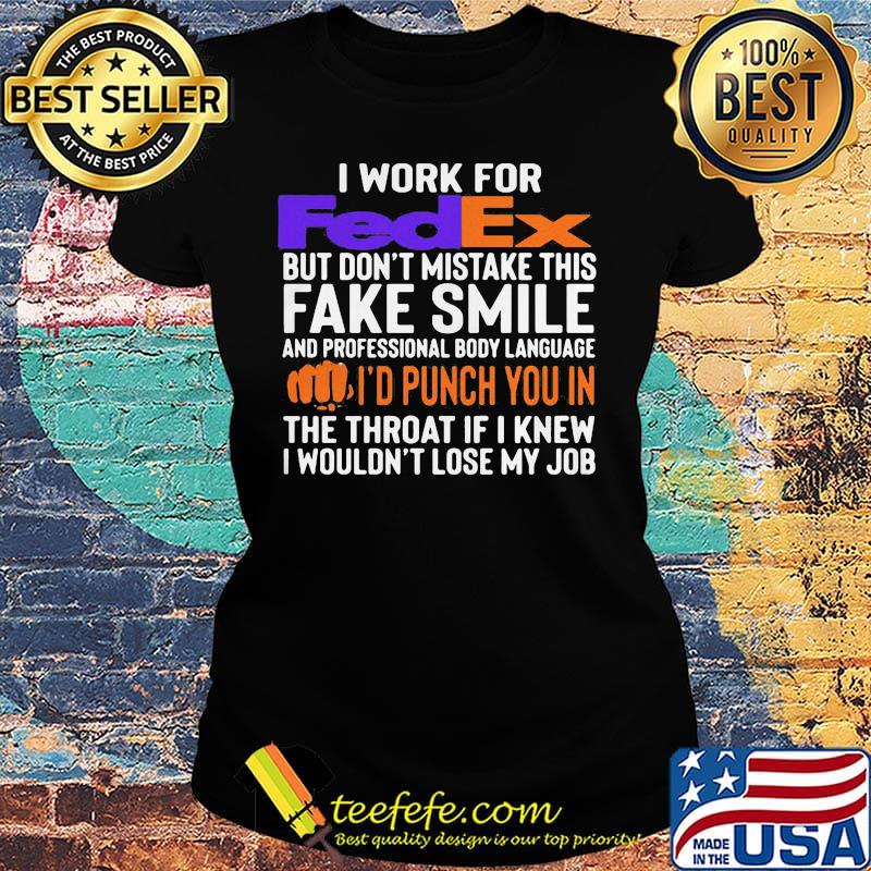 I work for fedex don't mistake this fake smile and professional body language i'd punch you in the throat if i knew i wouldn't lose mu job s Ladies tee I work for fedex don't mistake this fake smile and professional body language i'd punch you in the throat if i knew i wouldn't lose mu job s Ladies tee