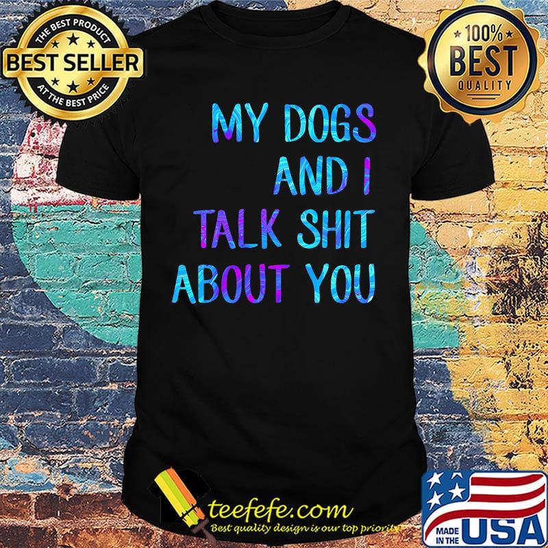 My dogs and I talk shit about you shirt