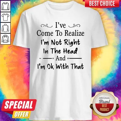 Nice Ive Come To Realize Im Not Right In The Head And Im Ok With That Shirt