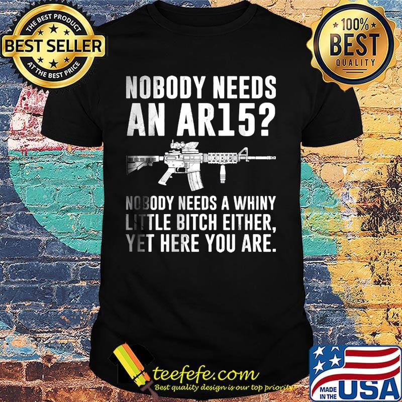 Nobody Needs An Ar15 Nobody Needs A Whiny Little Bitch Either Yet Here You Are Guns Shirt