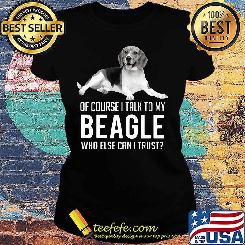 Of Course I Talk To My Beagle Who Else Can I Trust Dog Shirt Ladies tee Of Course I Talk To My Beagle Who Else Can I Trust Dog Shirt Ladies tee