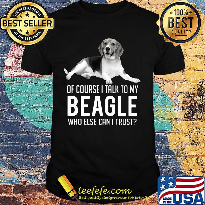 Of Course I Talk To My Beagle Who Else Can I Trust Dog Shirt Of Course I Talk To My Beagle Who Else Can I Trust Dog Shirt