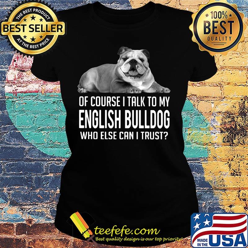 Of Course I Talk To My English Bulldog Who Else Can I Trust Shirt Ladies tee Of Course I Talk To My English Bulldog Who Else Can I Trust Shirt Ladies tee