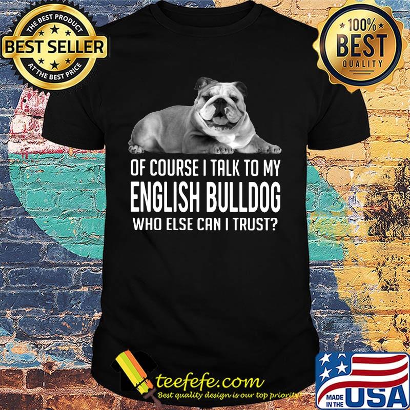 Of Course I Talk To My English Bulldog Who Else Can I Trust Shirt Of Course I Talk To My English Bulldog Who Else Can I Trust Shirt