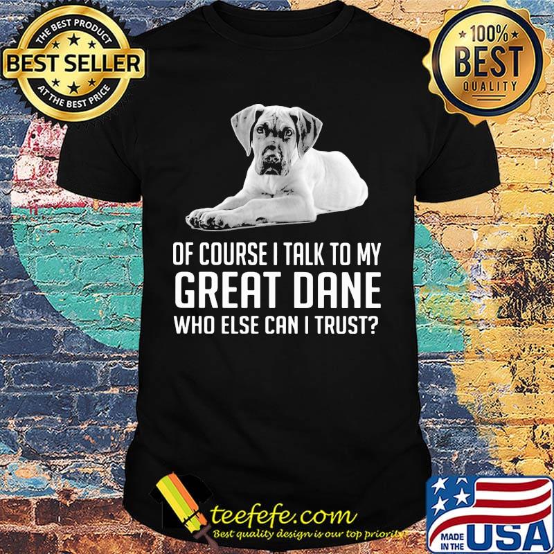 Of Course I Talk To My Great Dane Who Else Can I Trust Shirt