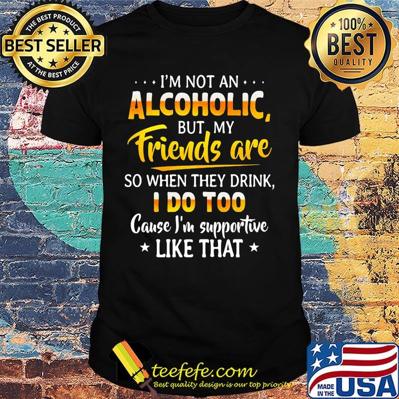 Official I'm not an alcoholic but my friends are so when they drink I do too cause I'm supportive like that shirt