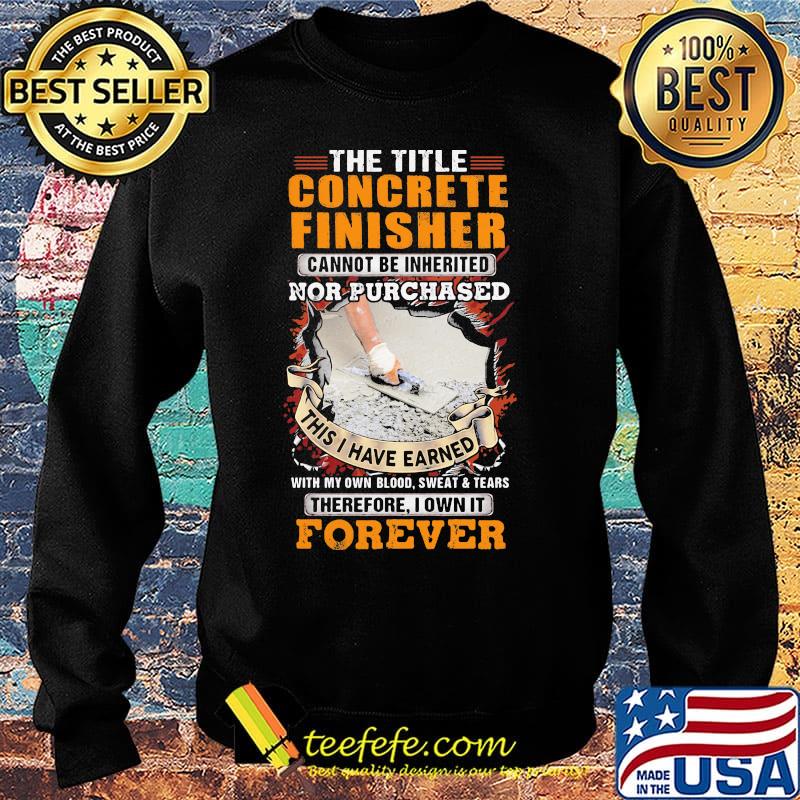 The Title Concrete Finisher Cannot Be Inherited Nor Purchased This I Have Earned With My Own Blood Sweat Tears Therefore I Own It Forever Shirt Sweater The Title Concrete Finisher Cannot Be Inherited Nor Purchased This I Have Earned With My Own Blood Sweat Tears Therefore I Own It Forever Shirt Sweater