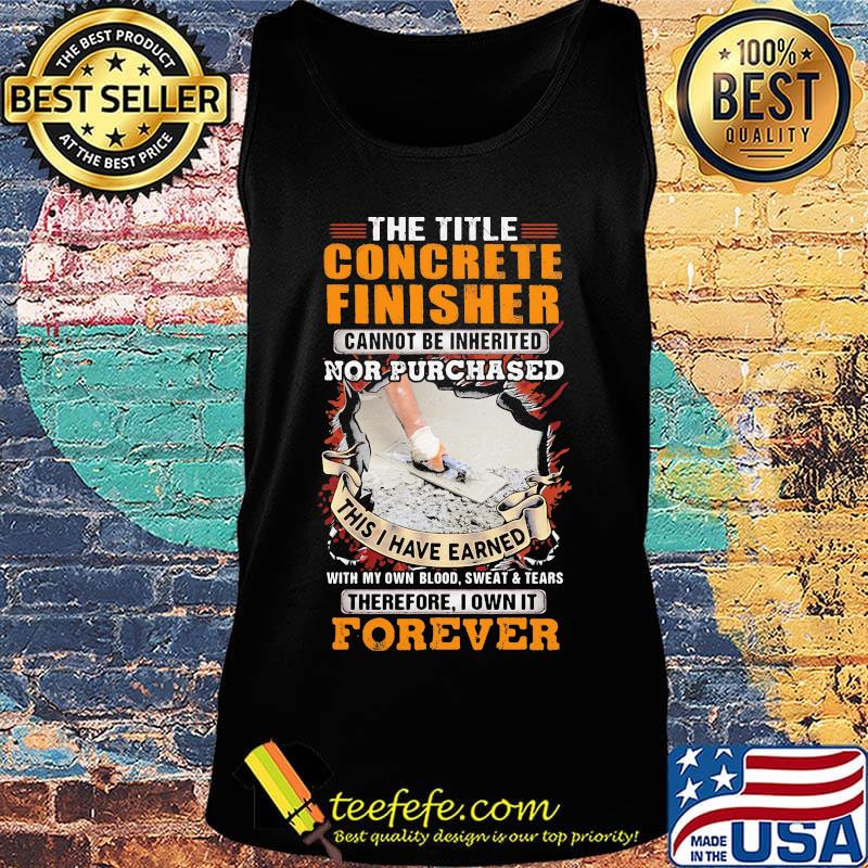 The Title Concrete Finisher Cannot Be Inherited Nor Purchased This I Have Earned With My Own Blood Sweat Tears Therefore I Own It Forever Shirt Tank top The Title Concrete Finisher Cannot Be Inherited Nor Purchased This I Have Earned With My Own Blood Sweat Tears Therefore I Own It Forever Shirt Tank top