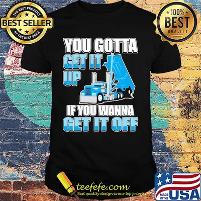 Trucker you gotta get it up if you wanna get it off shirt