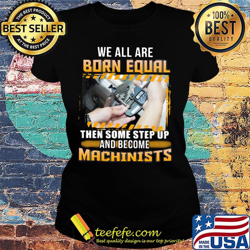 We All Are Born Qual Then Some Step Up And Become Machinists Shirt Ladies tee We All Are Born Qual Then Some Step Up And Become Machinists Shirt Ladies tee