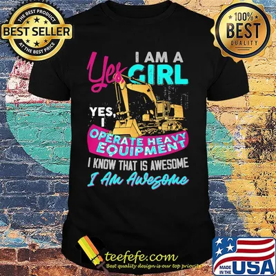 Yes I am a girl yes i operate heavy equipment I know that is awesome I am awesome shirt