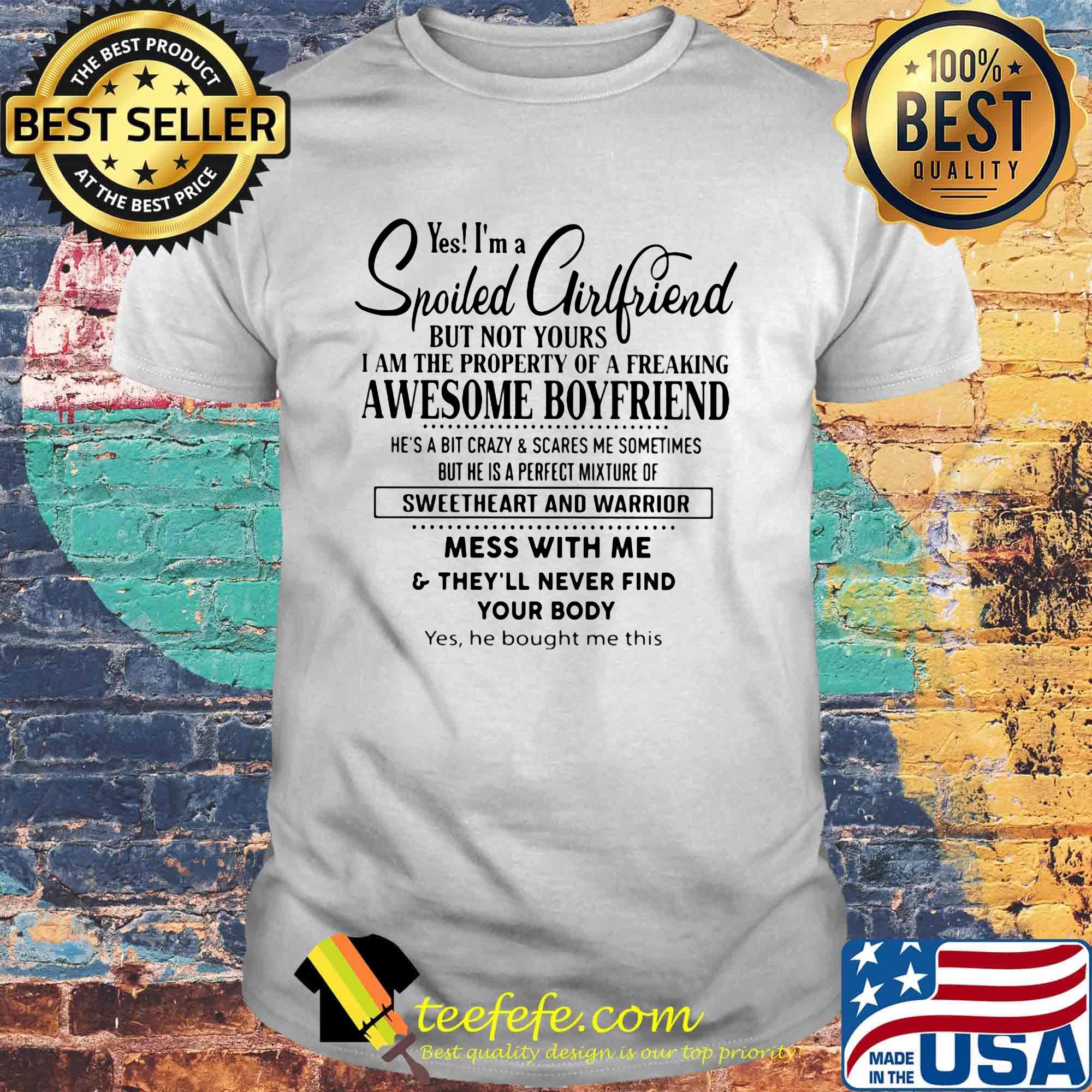 Yes I'm a Spoiled Girlfriend but not yours I am the property of a freaking awesome boyfriend Mess with me and they'll never find your body Yes He bought me this shirt Yes I'm a Spoiled Girlfriend but not yours I am the property of a freaking awesome boyfriend Mess with me and they'll never find your body Yes He bought me this shirt