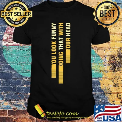 You look funny doing that with your head shirt