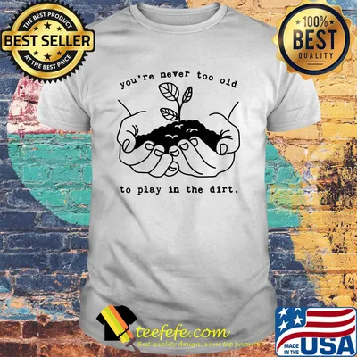 You're never too old to play in the dirt shirt