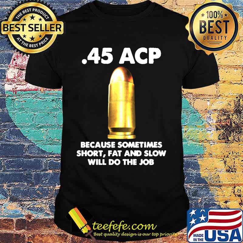 45 acp because sometimes short fat and slow will do the job shirt