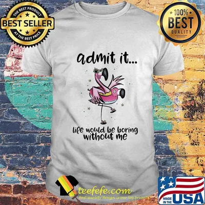 ADMIT IT LIFE WOULD BE BORING WITHOUT ME FLAMINGO SHIRT