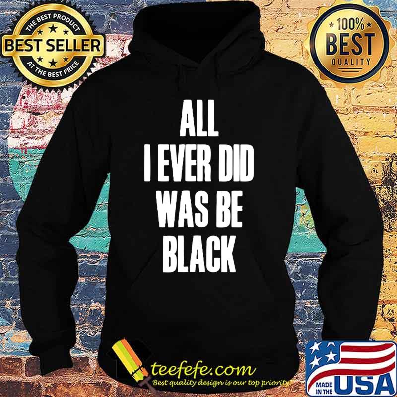 All I Ever Did Was Be Black Shirt Black History African USA T-Shirt Hoodie All I Ever Did Was Be Black Shirt Black History African USA T-Shirt Hoodie