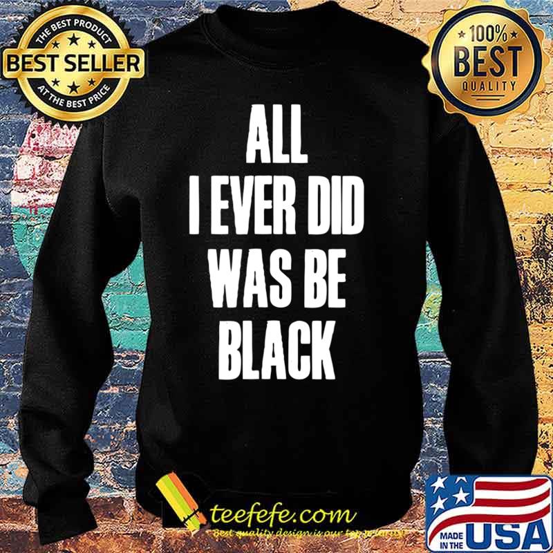 All I Ever Did Was Be Black Shirt Black History African USA T-Shirt Sweater All I Ever Did Was Be Black Shirt Black History African USA T-Shirt Sweater