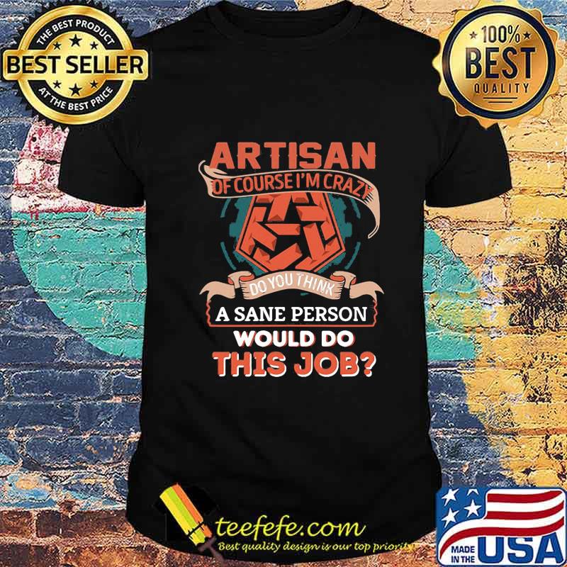 Artisan of course i'm crazy do you think a sane person would do this job shirt