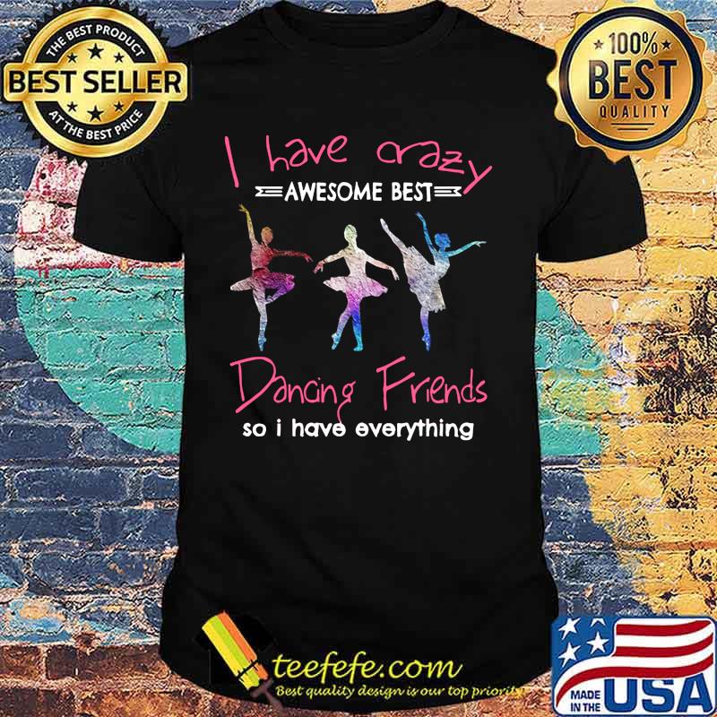 Ballet i have crazy awesome best dancing friends so i have everything shirt
