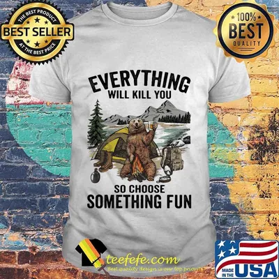 Bear camping everything will kill you so choose something fun shirt