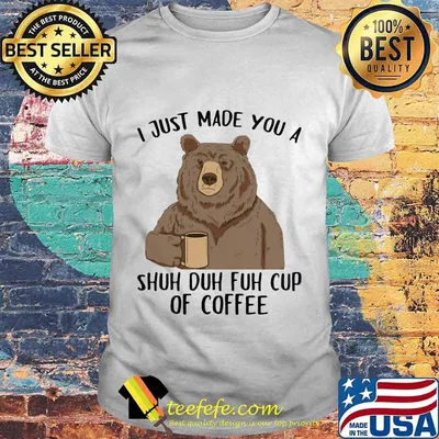 Bear I just made you a shuh duh fuh cup of coffee shirt