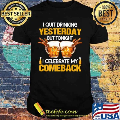 Beer i quit drinking yesterday but tonight i celebrate my comeback shirt