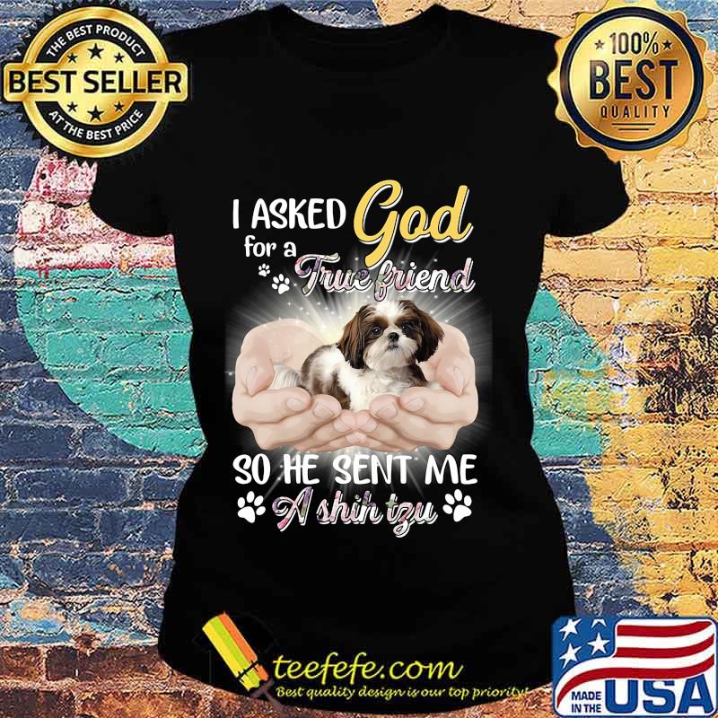 CUTE I ASKED GOD FOR A TRUE FRIEND SO HE SENT ME A SHIH TZU SHIRT Ladies tee CUTE I ASKED GOD FOR A TRUE FRIEND SO HE SENT ME A SHIH TZU SHIRT Ladies tee
