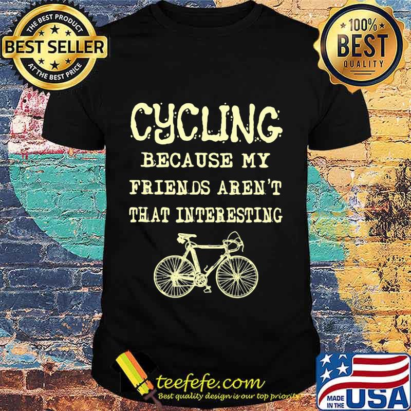 Cycling because my friends aren't that interesting shirt Cycling because my friends aren't that interesting shirt